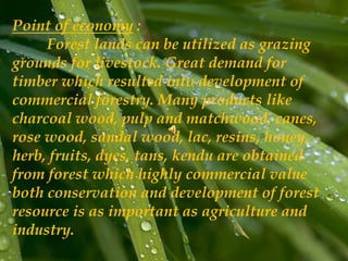 Point of economy :
Forest lands can be utilized as grazing
grounds for livestock. Great demand for
timber which resulted into development of
commercial forestry. Many products like
charcoal wood, pulp and matchwood, canes,
rose wood, sandal wood, lac, resins, honey,
herb, fruits, dyes, tans, kendu are obtained
from forest which highly commercial value
both conservation and development of forest
resource is as important as agriculture and
industry.
 