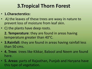 3.Tropical Thorn Forest
• 1.Characterstics:
• A) the leaves of these trees are waxy in nature to
prevent loss of moisture from leaf skin.
• C) the plants have deep roots.
2. Temperature: they are found in areas having
temperature greater than 40°C.
• 3.Rainfall: they are found in areas having rainfall less
than 50 cms.
• 4. Trees: trees like Kikkar, Babool and Neem are found
here.
• 5. Areas: parts of Rajasthan, Punjab and Haryana have
this type of vegetation.
 