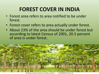 FOREST COVER IN INDIA
• Forest area refers to area notified to be under
forest.
• Forest cover refers to area actually under forest.
• About 23% of the area should be under forest but
according to latest Census of 2001, 20.5 percent
of area is under forest.
 