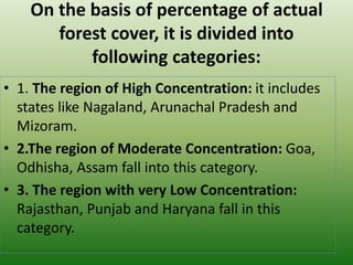 On the basis of percentage of actual
forest cover, it is divided into
following categories:
• 1. The region of High Concentration: it includes
states like Nagaland, Arunachal Pradesh and
Mizoram.
• 2.The region of Moderate Concentration: Goa,
Odhisha, Assam fall into this category.
• 3. The region with very Low Concentration:
Rajasthan, Punjab and Haryana fall in this
category.
 