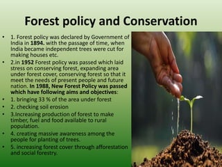 Forest policy and Conservation
• 1. Forest policy was declared by Government of
India in 1894. with the passage of time, when
India became independent trees were cut for
making houses etc.
• 2.in 1952 Forest policy was passed which laid
stress on conserving forest, expanding area
under forest cover, conserving forest so that it
meet the needs of present people and future
nation. In 1988, New Forest Policy was passed
which have following aims and objectives:
• 1. bringing 33 % of the area under forest
• 2. checking soil erosion
• 3.Increasing production of forest to make
timber, fuel and food available to rural
population.
• 4. creating massive awareness among the
people for planting of trees.
• 5. increasing forest cover through afforestation
and social forestry.
 