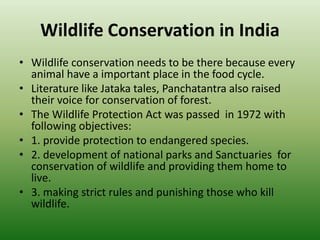 Wildlife Conservation in India
• Wildlife conservation needs to be there because every
animal have a important place in the food cycle.
• Literature like Jataka tales, Panchatantra also raised
their voice for conservation of forest.
• The Wildlife Protection Act was passed in 1972 with
following objectives:
• 1. provide protection to endangered species.
• 2. development of national parks and Sanctuaries for
conservation of wildlife and providing them home to
live.
• 3. making strict rules and punishing those who kill
wildlife.
 