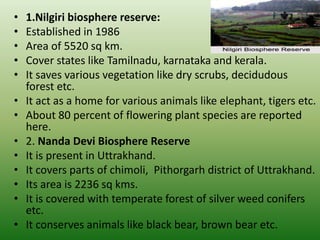 • 1.Nilgiri biosphere reserve:
• Established in 1986
• Area of 5520 sq km.
• Cover states like Tamilnadu, karnataka and kerala.
• It saves various vegetation like dry scrubs, decidudous
forest etc.
• It act as a home for various animals like elephant, tigers etc.
• About 80 percent of flowering plant species are reported
here.
• 2. Nanda Devi Biosphere Reserve
• It is present in Uttrakhand.
• It covers parts of chimoli, Pithorgarh district of Uttrakhand.
• Its area is 2236 sq kms.
• It is covered with temperate forest of silver weed conifers
etc.
• It conserves animals like black bear, brown bear etc.
 