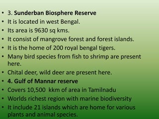 • 3. Sunderban Biosphere Reserve
• It is located in west Bengal.
• Its area is 9630 sq kms.
• It consist of mangrove forest and forest islands.
• It is the home of 200 royal bengal tigers.
• Many bird species from fish to shrimp are present
here.
• Chital deer, wild deer are present here.
• 4. Gulf of Mannar reserve
• Covers 10,500 kkm of area in Tamilnadu
• Worlds richest region with marine biodiversity
• It include 21 islands which are home for various
plants and animal species.
 