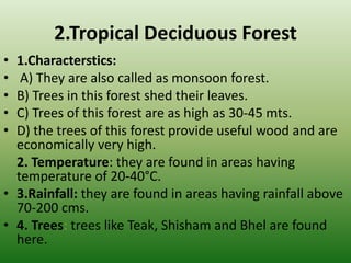 2.Tropical Deciduous Forest
• 1.Characterstics:
• A) They are also called as monsoon forest.
• B) Trees in this forest shed their leaves.
• C) Trees of this forest are as high as 30-45 mts.
• D) the trees of this forest provide useful wood and are
economically very high.
2. Temperature: they are found in areas having
temperature of 20-40°C.
• 3.Rainfall: they are found in areas having rainfall above
70-200 cms.
• 4. Trees: trees like Teak, Shisham and Bhel are found
here.
 