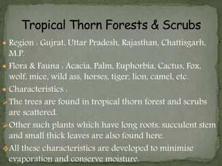  Region : Gujrat, Uttar Pradesh, Rajasthan, Chattisgarh,
M.P.
 Flora & Fauna : Acacia, Palm, Euphorbia, Cactus, Fox,
wolf, mice, wild ass, horses, tiger, lion, camel, etc.
 Characteristics :
The trees are found in tropical thorn forest and scrubs
are scattered.
Other such plants which have long roots, succulent stem
and small thick leaves are also found here.
All these characteristics are developed to minimise
evaporation and conserve moisture.
 