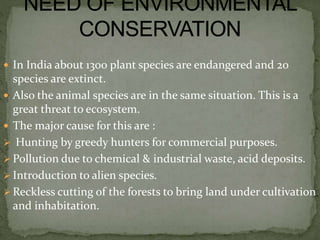  In India about 1300 plant species are endangered and 20
species are extinct.
 Also the animal species are in the same situation. This is a
great threat to ecosystem.
 The major cause for this are :
 Hunting by greedy hunters for commercial purposes.
 Pollution due to chemical & industrial waste, acid deposits.
 Introduction to alien species.
 Reckless cutting of the forests to bring land under cultivation
and inhabitation.
 