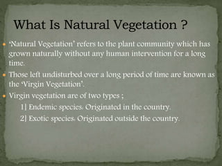  ‘Natural Vegetation’ refers to the plant community which has
grown naturally without any human intervention for a long
time.
 Those left undisturbed over a long period of time are known as
the ‘Virgin Vegetation’.
 Virgin vegetation are of two types ;
1] Endemic species: Originated in the country.
2] Exotic species: Originated outside the country.
 
