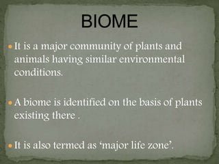  It is a major community of plants and
animals having similar environmental
conditions.
 A biome is identified on the basis of plants
existing there .
 It is also termed as ‘major life zone’.
 