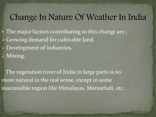  The major factors contributing to this change are ;
 Growing demand for cultivable land.
 Development of industries.
 Mining.
The vegetation cover of India in large parts is no
more natural in the real sense, except in some
inaccessible region like Himalayas, Marusthali, etc.
 