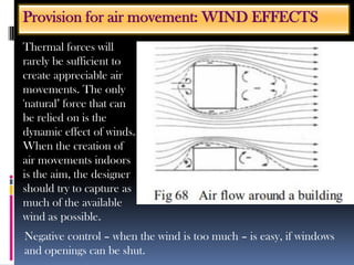 Thermal forces will
rarely be sufficient to
create appreciable air
movements. The only
'natural’ force that can
be relied on is the
dynamic effect of winds.
When the creation of
air movements indoors
is the aim, the designer
should try to capture as
much of the available
wind as possible.
Provision for air movement: WIND EFFECTS
Negative control – when the wind is too much – is easy, if windows
and openings can be shut.
 