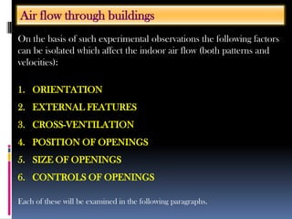 On the basis of such experimental observations the following factors
can be isolated which affect the indoor air flow (both patterns and
velocities):
1. ORIENTATION
2. EXTERNAL FEATURES
3. CROSS-VENTILATION
4. POSITION OF OPENINGS
5. SIZE OF OPENINGS
6. CONTROLS OF OPENINGS
Each of these will be examined in the following paragraphs.
Air flow through buildings
 