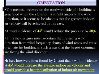 ORIENTATION
•The greatest pressure on the windward side of a building is
generated when the elevation is at right angles to the wind
direction, so it seems to be obvious that the greatest indoor
air velocity will be achieved in this case.
•A wind incidence of 45° would reduce the pressure by 50%.
•Thus the designer must ascertain the prevailing wind
direction from wind frequency charts of wind roses and must
orientate his building in such a way that the largest openings
are facing the wind direction.
•It has, however, been found by Givoni that a wind incidence
at 45° would increase the average indoor air velocity and
would provide a better distribution of indoor air movement.
 