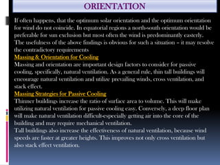 ORIENTATION
If often happens, that the optimum solar orientation and the optimum orientation
for wind do not coincide. In equatorial regions a north-south orientation would be
preferable for sun exclusion but most often the wind is predominantly easterly.
The usefulness of the above findings is obvious for such a situation – it may resolve
the contradictory requirements
Massing & Orientation for Cooling
Massing and orientation are important design factors to consider for passive
cooling, specifically, natural ventilation. As a general rule, thin tall buildings will
encourage natural ventilation and utilize prevailing winds, cross ventilation, and
stack effect.
Massing Strategies for Passive Cooling
Thinner buildings increase the ratio of surface area to volume. This will make
utilizing natural ventilation for passive cooling easy. Conversely, a deep floor plan
will make natural ventilation difficult-especially getting air into the core of the
building and may require mechanical ventilation.
Tall buildings also increase the effectiveness of natural ventilation, because wind
speeds are faster at greater heights. This improves not only cross ventilation but
also stack effect ventilation.
 