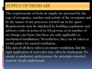 The requirements of fresh air supply are governed by the
type of occupancy, number and activity of the occupants and
by the nature of any processes carried out in the space .
Requirements may be stipulated by building regulations and
advisory codes in terms of m 3/h person, or in number of
air changes per hour, but these are only applicable to
mechanical installations. Nevertheless, they can be taken as
useful guides for natural ventilation.
The aim of all these rules is to ensure ventilation, but the
rigid application of such rules may often be inadequate To
ensure a satisfactory performance the principles involved
must be clearly understood.
SUPPLY OF FRESH AIR
 