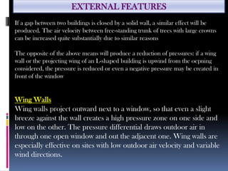 EXTERNAL FEATURES
If a gap between two buildings is closed by a solid wall, a similar effect will be
produced. The air velocity between free-standing trunk of trees with large crowns
can be increased quite substantially due to similar reasons
The opposite of the above means will produce a reduction of pressures: if a wing
wall or the projecting wing of an L-shaped building is upwind from the oepning
considered, the pressure is reduced or even a negative pressure may be created in
front of the window
Wing Walls
Wing walls project outward next to a window, so that even a slight
breeze against the wall creates a high pressure zone on one side and
low on the other. The pressure differential draws outdoor air in
through one open window and out the adjacent one. Wing walls are
especially effective on sites with low outdoor air velocity and variable
wind directions.
 
