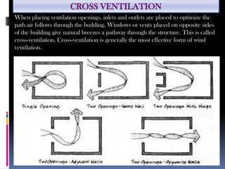 CROSS VENTILATION
When placing ventilation openings, inlets and outlets are placed to optimize the
path air follows through the building. Windows or vents placed on opposite sides
of the building give natural breezes a pathway through the structure. This is called
cross-ventilation. Cross-ventilation is generally the most effective form of wind
ventilation.
 