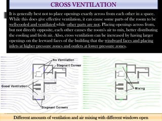 CROSS VENTILATION
Different amounts of ventilation and air mixing with different windows open
It is generally best not to place openings exactly across from each other in a space.
While this does give effective ventilation, it can cause some parts of the room to be
well-cooled and ventilated while other parts are not. Placing openings across from,
but not directly opposite, each other causes the room's air to mix, better distributing
the cooling and fresh air. Also, cross ventilation can be increased by having larger
openings on the leeward faces of the building that the windward faces and placing
inlets at higher pressure zones and outlets at lower pressure zones.
 