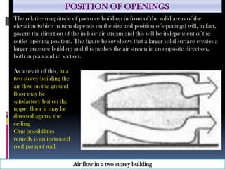POSITION OF OPENINGS
Air flow in a two storey building
The relative magnitude of pressure build-up in front of the solid areas of the
elevation (which in turn depends on the size and position of openings) will, in fact,
govern the direction of the indoor air stream and this will be independent of the
outlet opening position. The figure below shows that a larger solid surface creates a
larger pressure build-up and this pushes the air stream in an opposite direction,
both in plan and in section.
As a result of this, in a
two storey building the
air flow on the ground
floor may be
satisfactory but on the
upper floor it may be
directed against the
ceiling.
One possibilities
remedy is an increased
roof parapet wall.
 
