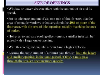 SIZE OF OPENINGS
•Window or louver size can affect both the amount of air and its
speed.
•For an adequate amount of air, one rule of thumb states that the
area of operable windows or louvers should be 20% or more of the
floor area, with the area of inlet openings roughly matching the area
of outlets.
•However, to increase cooling effectiveness, a smaller inlet can be
paired with a larger outlet opening.
•With this configuration, inlet air can have a higher velocity.
•Because the same amount of air must pass through both the bigger
and smaller openings in the same period of time, it must pass
through the smaller opening more quickly.
 