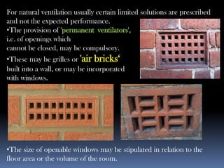 For natural ventilation usually certain limited solutions are prescribed
and not the expected performance.
•The provision of 'permanent ventilators',
i.e. of openings which
cannot be closed, may be compulsory.
•These may be grilles or 'air bricks‘
built into a wall, or may be incorporated
with windows.
•The size of openable windows may be stipulated in relation to the
floor area or the volume of the room.
 