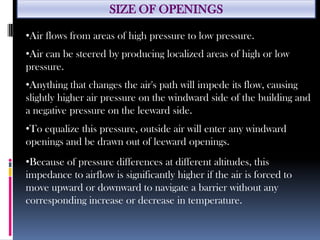 SIZE OF OPENINGS
•Air flows from areas of high pressure to low pressure.
•Air can be steered by producing localized areas of high or low
pressure.
•Anything that changes the air's path will impede its flow, causing
slightly higher air pressure on the windward side of the building and
a negative pressure on the leeward side.
•To equalize this pressure, outside air will enter any windward
openings and be drawn out of leeward openings.
•Because of pressure differences at different altitudes, this
impedance to airflow is significantly higher if the air is forced to
move upward or downward to navigate a barrier without any
corresponding increase or decrease in temperature.
 
