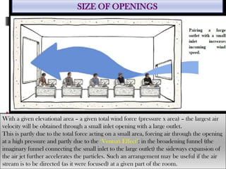 With a given elevational area – a given total wind force (pressure x area) – the largest air
velocity will be obtained through a small inlet opening with a large outlet.
This is partly due to the total force acting on a small area, forcing air through the opening
at a high pressure and partly due to the ‘Venturi Effect’: in the broadening funnel (the
imaginary funnel connecting the small inlet to the large outlet) the sideways expansion of
the air jet further accelerates the particles. Such an arrangement may be useful if the air
stream is to be directed (as it were focused) at a given part of the room.
SIZE OF OPENINGS
 