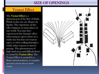 SIZE OF OPENINGS
Venturi Effect
The Venturi Effect is a
phenomenon of the flow of fluids.
Fluids in this case are all gases &
liquids. The experience of this
effect happens in many places in
our world. You may have
experienced this dynamic effect
when trying to open a door on a
windy day that does not want to
open, or when walking through a
windy urban canyon or narrow
passage. The phenomenon of
high wind areas and difficult doors
is created by Venturi effect. The
Venturi Effect is created by a
fluids natural tendency to equalize
pressure across two or more
zones.
 