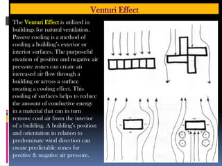 Venturi Effect
The Venturi Effect is utilized in
buildings for natural ventilation.
Passive cooling is a method of
cooling a building’s exterior or
interior surfaces. The purposeful
creation of positive and negative air
pressure zones can create an
increased air flow through a
building or across a surface
creating a cooling effect. This
cooling of surfaces helps to reduce
the amount of conductive energy
in a material that can in turn
remove cool air from the interior
of a building. A building’s position
and orientation in relation to
predominate wind direction can
create predictable zones for
positive & negative air pressure.
 
