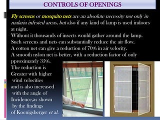 CONTROLS OF OPENINGS
Fly screens or mosquito nets are an absolute necessity not only in
malaria infested areas, but also if any kind of lamp is used indoors
at night.
Without it thousands of insects would gather around the lamp.
Such screens and nets can substantially reduce the air flow.
A cotton net can give a reduction of 70% in air velocity.
A smooth nylon net is better, with a reduction factor of only
pproximately 35%.
The reduction is
Greater with higher
wind velocities
and is also increased
with the angle of
Incidence,as shown
by the findings
of Koenigsberger et al.
 