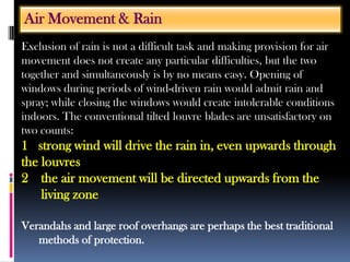 Exclusion of rain is not a difficult task and making provision for air
movement does not create any particular difficulties, but the two
together and simultaneously is by no means easy. Opening of
windows during periods of wind-driven rain would admit rain and
spray; while closing the windows would create intolerable conditions
indoors. The conventional tilted louvre blades are unsatisfactory on
two counts:
1 strong wind will drive the rain in, even upwards through
the louvres
2 the air movement will be directed upwards from the
living zone
Verandahs and large roof overhangs are perhaps the best traditional
methods of protection.
Air Movement & Rain
 