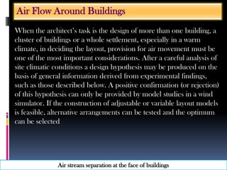 When the architect’s task is the design of more than one building, a
cluster of buildings or a whole settlement, especially in a warm
climate, in deciding the layout, provision for air movement must be
one of the most important considerations. After a careful analysis of
site climatic conditions a design hypothesis may be produced on the
basis of general information derived from experimental findings,
such as those described below. A positive confirmation (or rejection)
of this hypothesis can only be provided by model studies in a wind
simulator. If the construction of adjustable or variable layout models
is feasible, alternative arrangements can be tested and the optimum
can be selected
Air Flow Around Buildings
Air stream separation at the face of buildings
 