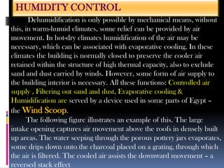 HUMIDITY CONTROL
Dehumidification is only possible by mechanical means, without
this, in warm-humid climates, some relief can be provided by air
movement. In hot-dry climates humidification of the air may be
necessary, which can be associated with evaporative cooling. In these
climates the building is normally closed to preserve the cooler air
retained within the structure of high thermal capacity, also to exclude
sand and dust carried by winds. However, some form of air supply to
the building interior is necessary. All these functions: Controlled air
supply , Filtering out sand and dust, Evaporative cooling &
Humidification are served by a device used in some parts of Egypt –
the Wind Scoop.
The following figure illustrates an example of this. The large
intake opening captures air movement above the roofs in densely built
up areas. The water seeping through the porous pottery jars evaporates,
some drips down onto the charcoal placed on a grating, through which
the air is filtered. The cooled air assists the downward movement – a
reversed stack effect
 