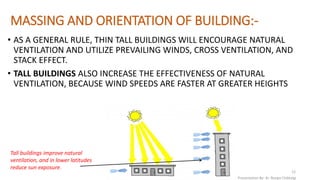 MASSING AND ORIENTATION OF BUILDING:-
• AS A GENERAL RULE, THIN TALL BUILDINGS WILL ENCOURAGE NATURAL
VENTILATION AND UTILIZE PREVAILING WINDS, CROSS VENTILATION, AND
STACK EFFECT.
• TALL BUILDINGS ALSO INCREASE THE EFFECTIVENESS OF NATURAL
VENTILATION, BECAUSE WIND SPEEDS ARE FASTER AT GREATER HEIGHTS
Tall buildings improve natural
ventilation, and in lower latitudes
reduce sun exposure.
Presentation By- Ar. Roopa Chikkalgi
12
 