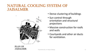 Natural cooling system of
jaisalmer
• Dense clustering of buildings
• Sun control through
orientation and structural
projections
• Massive construction for roofs
and walls
• Courtyards and other air ducts
for ventilation.
Plan of
jaisalmer Presentation By- Ar. Roopa Chikkalgi 17
 