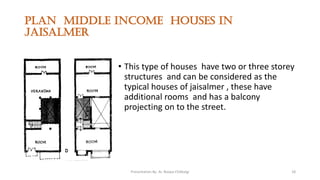 Plan middle income houses in
jaisalmer
• This type of houses have two or three storey
structures and can be considered as the
typical houses of jaisalmer , these have
additional rooms and has a balcony
projecting on to the street.
Presentation By- Ar. Roopa Chikkalgi 18
 