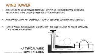 WIND TOWER
• AIR ENTERS IN WIND TOWER THROUGH OPENINGS- COOLED DOWN- BECOMES
HEAVIER AND SINKS DOWN ( PRESENCE OF AIR MOVEMENT)
• AFTER WHOLE DAY AIR EXCHANGE – TOWER BECOMES WARM IN THE EVENING .
• TOWER WALLS ABSORBS HEAT DURING DAYTIME AND RELASES AT NIGHT WARMING
COOL NIGHT AIR AT NIGHT.
• A TYPICAL WIND
TOWER SECTIONPresentation By- Ar. Roopa Chikkalgi
7
 