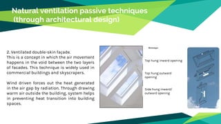 Natural ventilation passive techniques
(through architectural design)
2. Ventilated double-skin façade.
This is a concept in which the air movement
happens in the void between the two layers
of facades. This technique is widely used in
commercial buildings and skyscrapers.
Wind driven forces out the heat generated
in the air gap by radiation. Through drawing
warm air outside the building, system helps
in preventing heat transition into building
spaces.
Top hung inward opening
Top hung outward
opening
Side hung inward/
outward opening
 