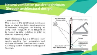 Natural ventilation passive techniques
(through architectural design)
3. Solar chimney.
This is one of the constructive techniques
based on stack ventilation, which promotes
air movement throughout the building by
using solar energy. The air is designed to
be heated by solar radiation in order to
create an exhausting effect.
Stack effect occurs due to a difference in air
density resulting from temperature and
moisture differences from interior to exterior.
It is mostly used in residential buildings and
housings.
 