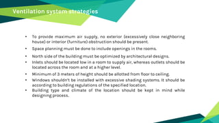 Ventilation system strategies
• To provide maximum air supply, no exterior (excessively close neighboring
house) or interior (furniture) obstruction should be present.
• Space planning must be done to include openings in the rooms.
• North side of the building must be optimized by architectural designs.
• Inlets should be located low in a room to supply air, whereas outlets should be
located across the room and at a higher level.
• Minimum of 3 meters of height should be allotted from floor to ceiling.
• Windows shouldn’t be installed with excessive shading systems. It should be
according to building regulations of the specified location.
• Building type and climate of the location should be kept in mind while
designing process.
 