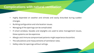Complications with natural ventilation
• Highly depended on weather and climate and easily disturbed during sudden
changes.
• Building configuration and site location issues.
• Managing of the openings can be complicated.
• If smart windows, facades and skylights are used to solve management issues,
those systems can be expensive.
• Allergic and immune compromised patients might experience discomfort.
• The calculations and measurements of ventilation rates.
• Safety sides for openings without railings.
 