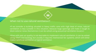 “
When not to use natural ventilation?
•If we consider a building situated in heavy traffic zone with high level of noise, natural
ventilation is less suitable in this situation, because large openings will make it tough to
block exterior noise. (Sometimes it can be solved using acoustical ventilation louvers.)
•Sites with poor air quality is not desirable to implement natural ventilation. It can be solved
using filters and ducting, but usually it requires mechanical fan systems, which will either
make it artificial ventilation or hybrid ventilation.
 