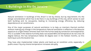 Natural ventilation in buildings of Rio, Brazil is not by choice, but by requirement. It’s the
design consideration which has to be there in any buildings of the city, which serves to cool
both building and its occupants, leading to increasing energy efficiency by reducing
dependence on air conditioners.
One of the major purposes of natural ventilation is to help us maintain thermal comfort
without making any change in the temperature. Natural ventilation is effective in Rio because
exposure to a light breeze removes heat from the human body by convection and evaporation.
This is suitable if the relative humidity does not exceed 80% and temperature do not cross 35
degree Celsius. Rio has temperature below 35 degree even in the hottest months, so this
technique suits the location too.
They have also implemented indoor plants and back-up air condition units, especially in
public areas if by any chance temperature increases abruptly.
1. Buildings in Rio De Janeiro
 
