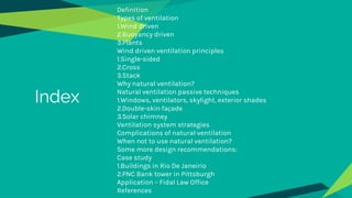 Definition
Types of ventilation
1.Wind driven
2.Buoyancy driven
3.Plants
Wind driven ventilation principles
1.Single-sided
2.Cross
3.Stack
Why natural ventilation?
Natural ventilation passive techniques
1.Windows, ventilators, skylight, exterior shades
2.Double-skin façade
3.Solar chimney
Ventilation system strategies
Complications of natural ventilation
When not to use natural ventilation?
Some more design recommendations:
Case study
1.Buildings in Rio De Janeirio
2.PNC Bank tower in Pittsburgh
Application – Fidal Law Office
References
Index
 