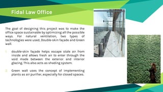 The goal of designing this project was to make the
office space sustainable by optimizing all the possible
ways. For natural ventilation, two types of
technologies were used, Double-skin façade and Green
wall.
1. double-skin façade helps escape stale air from
inside and allows fresh air to enter through the
void made between the exterior and interior
glazing. This also acts as shading system.
2. Green wall uses the concept of implementing
plants as air purifier, especially for closed spaces.
Fidal Law Office
 