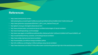 References
• https://www.trendcontrols.com/en-
GB/marketing/Documents/English%20Brochures/Eng%20Nat%20Vent%20Bro%20v1%20lo%20res.pdf
• https://www.ghdonline.org/uploads/2009-08-07_0915_Levin_NatVentTheory.pdf
• http://gbtech.emsd.gov.hk/english/utilize/natural.html
• http://www.windowmaster.com/solutions/natural-ventilation/advantages-of-natural-ventilation
• http://www.breathingbuildings.com/knowledge/
• http://www.cpas-egypt.com/pdf/MohamedDarder/Ms.c/Mohamed%20A.%20Dardir%20MSc%20Thesis%20MOD..pdf
• https://sustainabilityworkshop.autodesk.com/buildings/natural-ventilation
• https://www.wbdg.org/resources/natural-ventilation
• http://riorenewables.com/efficient-design/ventilation-airflow
• http://info.moffittcorp.com/blog/top-3-office-buildings-using-natural-ventilation
• https://www.fastcoexist.com/3052151/this-office-tower-could-be-the-greenest-high-rise-in-the-world-because-it-breathes
 