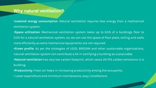Why natural ventilation?
•Lowered energy consumption. Natural ventilation requires less energy than a mechanical
ventilation system.
•Space utilization. Mechanical ventilation system takes up to 6.5% of a buildings floor to
0.2% for a natural ventilation system, so, we can use the space of floor plate, ceiling and walls
more efficiently as extra mechanical equipments are not required.
•Green profile. As per the strategies of LEED, BREEAM and other sustainable organizations,
natural ventilation system can contribute a lot in certifying a building as sustainable.
•Natural ventilation has very low carbon footprint, which saves 24-71% carbon emissions in a
building.
•Productivity. Fresh air helps in increasing productivity among the occupants.
• Lower expenditure and minimum maintenance, easy installations.
 