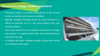 Some more design recommendations:
• Placing the ridge of a building perpendicular to the summer
winds can maximize wind-induced ventilation.
• Naturally ventilated buildings should be narrow because it is
difficult to distribute air to a very wide building using only
natural ventilation.
• Each space should have two separate openings for air supply
and exhaust. To maximize stack effect, the exhaust should be
higher than the inlet.
• In buildings with attics, ventilation greatly reduces heat transfer
to conditioned rooms below.
 