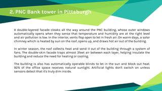 A double-layered facade cloaks all the way around the PNC building, whose outer windows
automatically opens when they sense that temperature and humidity are at the right level
and air pollution is low. In the interior, vents flop open to let in fresh air. On warm days, a solar
chimney which is heated by sun on the roof, opens up, and draws hot air out of the building.
In winter season, the roof collects heat and send it out of the building through a system of
fans. The double-skin facade traps almost 3feet air between each layer, helping insulate the
building and reduce the need for heating or cooling.
The building is also has automatically operable blinds to let in the sun and block out heat.
92% of the office space receives natural sunlight. Artificial lights don't switch on unless
sensors detect that it's truly dim inside.
2. PNC Bank tower in Pittsburgh
 
