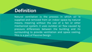 Definition
Natural ventilation is the process in which air is
supplied and removed from an indoor space by natural
means, meaning without the use of a fan or other
mechanical system. It uses outdoor air flow caused by
pressure differences between the building and its
surrounding to provide ventilation and space cooling.
This is a part of Passive Design.
 